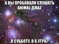 а вы пробовали слушать animal джаz в субботу, в 6 утра?