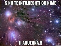 s nu te intilneshti cu nime ii ahuenna !!