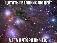 цитаты"великих людей" а.г" а я что?я ни что."