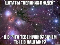 цитаты "великих людей" д.в."что тебе нужно?зачем ты ё в наш мир?