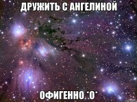 дружить с ангелиной офигенно *о*