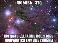 любовь - это когда ты делаешь все, чтобы понравится ему еще сильнее