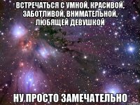 встречаться с умной, красивой, заботливой, внимательной, любящей девушкой ну просто замечательно