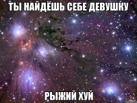 ты найдёшь себе девушку рыжий хуй