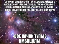 -окончил школу с золотой медалью, имеешь 2 высших образование, знаешь три иностранных языка,имеешь много вариантов на будущее, полно предложений работы от хороших фирм -все качки тупые имбицилы