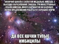 -окончил школу с золотой медалью, имеешь 2 высших образования, знаешь три иностранных языка,имеешь много вариантов на будущее, полно предложений работы от хороших фирм -да все качки тупые имбицилы