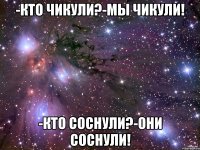 -кто чикули?-мы чикули! -кто соснули?-они соснули!