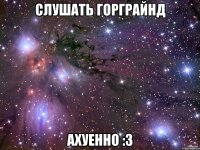 слушать горграйнд ахуенно :3