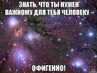 знать, что ты нужен важному для тебя человеку - офигенно!