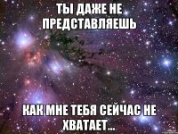 ты даже не представляешь как мне тебя сейчас не хватает...