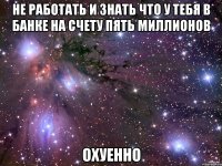 не работать и знать что у тебя в банке на счету пять миллионов охуенно