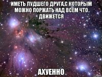 иметь лудшего друга,с которым можно поржать над всем что движется ахуенно