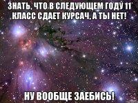 знать, что в следующем году 11 класс сдает курсач, а ты нет! ну вообще заебись!