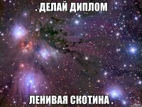 . делай диплом ленивая скотина .