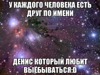 у каждого человека есть друг по имени денис который любит выёбываться:d