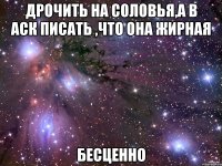 дрочить на соловья,а в аск писать ,что она жирная бесценно