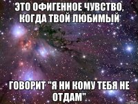 это офигенное чувство, когда твой любимый говорит "я ни кому тебя не отдам"