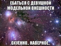 ебаться с девушкой модельной внешности охуенно.. наверное..