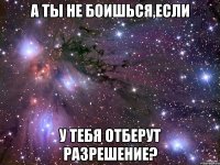 а ты не боишься,если у тебя отберут разрешение?