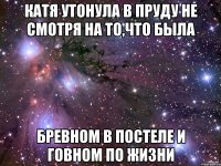 катя утонула в пруду не смотря на то,что была бревном в постеле и говном по жизни