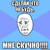 сделай что небудь, мне скучно!!!