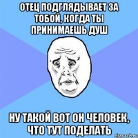 отец подглядывает за тобой, когда ты принимаешь душ ну такой вот он человек, что тут поделать