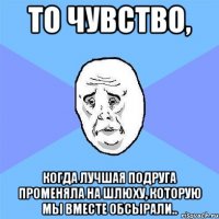 то чувство, когда лучшая подруга променяла на шлюху, которую мы вместе обсырали..