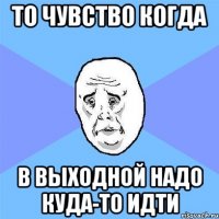 то чувство когда в выходной надо куда-то идти