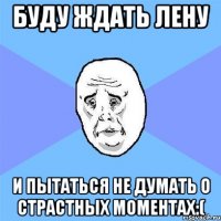 буду ждать лену и пытаться не думать о страстных моментах:(