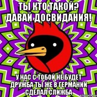 ты кто такой? давай досвидания! у нас с тобой не будет дружба ты же в германии сделал слижба