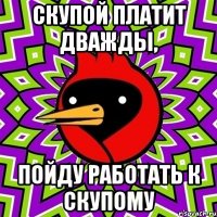 скупой платит дважды, пойду работать к скупому