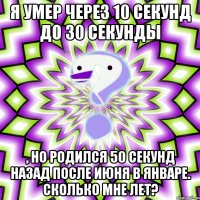 я умер через 10 секунд до 30 секунды , но родился 50 секунд назад после июня в январе. сколько мне лет?