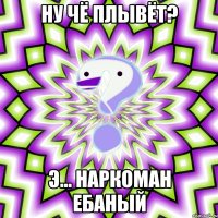 ну чё плывёт? э... наркоман ебаный