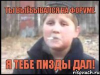 Ты выёбывался на форуме я тебе пизды дал!