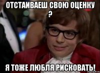 отстаиваеш свою оценку ? я тоже любля рисковать!