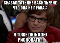 сказал татьяне васильевне что она не права ? я тоже любллю рисковать !