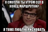 я смотрю ты утром сел в конец маршрутки? я тоже люблю рисковать