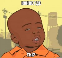 какое где ты?