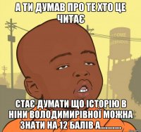 а ти думав про те хто це читає стає думати що історію в ніни володимирівної можна знати на 12 балів а............