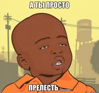 а ты просто прелесть ........