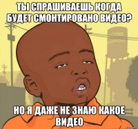 ты спрашиваешь когда будет смонтировано видео? но я даже не знаю какое видео