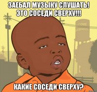 заебал музыку слушать! это соседи сверху!!! какие соседи сверху?