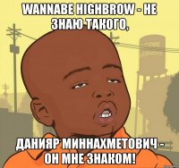 wannabe highbrow - не знаю такого, данияр миннахметович - он мне знаком!