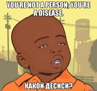 you're not a person; you're a disease. какой десиси?