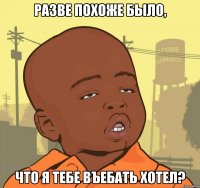 разве похоже было, что я тебе въебать хотел?