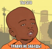 ты это травку не забудь!