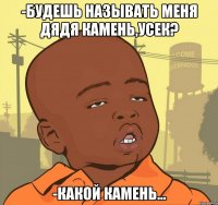 -будешь называть меня дядя камень,усек? -какой камень...