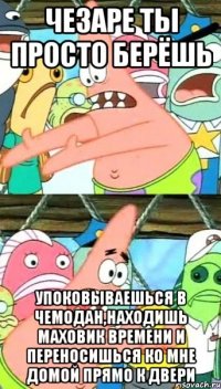 чезаре ты просто берёшь упоковываешься в чемодан,находишь маховик времени и переносишься ко мне домой прямо к двери