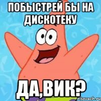 побыстрей бы на дискотеку да,вик?