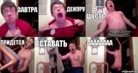 Завтра Дежуру В шесть придется вставать аааааааа